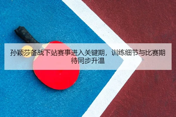 孙颖莎备战下站赛事进入关键期，训练细节与比赛期待同步升温